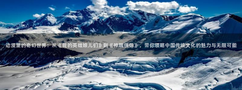 玛纳利亚的密友樱花动漫：动漫里的奇幻世界：从《我的英雄娘儿们》到《神雕侠侣》，带你领略中国传统文化的魅力与无限可能