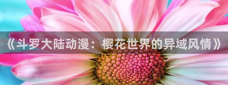 凸变英雄第一季樱花动漫全集：《斗罗大陆动漫：樱花世界的异域风情》