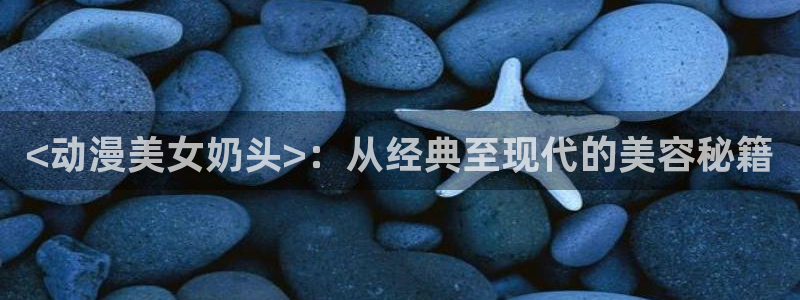 樱花动漫下载：<动漫美女奶头>：从经典至现代的美容秘籍